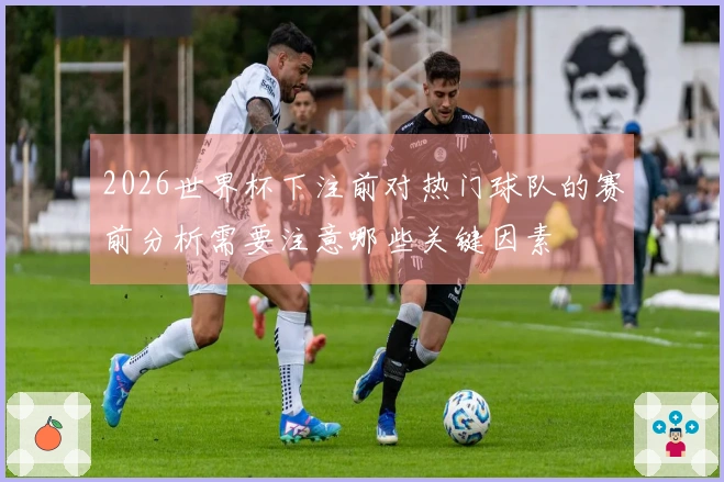 2026世界杯下注前对热门球队的赛前分析需要注意哪些关键因素