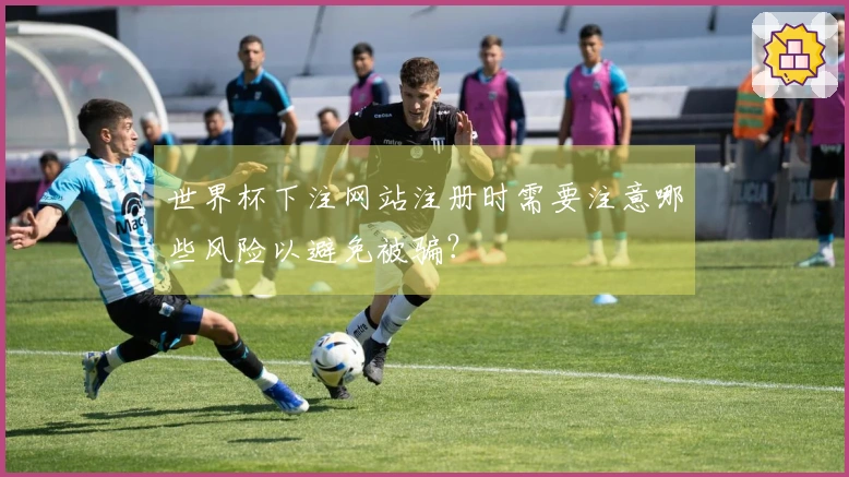 世界杯下注网站注册时需要注意哪些风险以避免被骗？